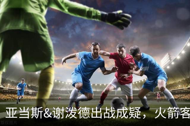 亚当斯&谢泼德出战成疑，火箭客战马刺前场轮换告急