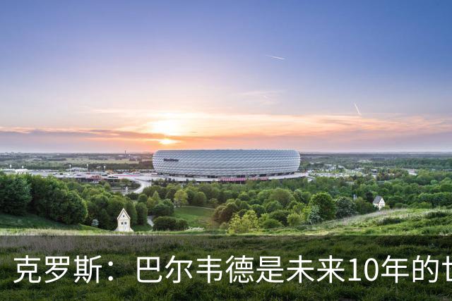 克罗斯：巴尔韦德是未来10年的世界级 我是他粉丝