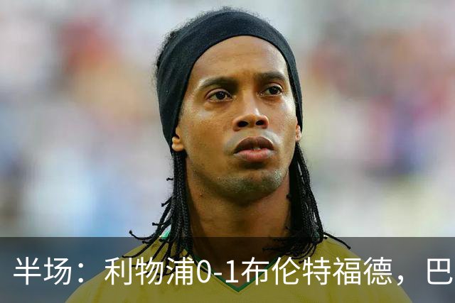 半场：利物浦0-1布伦特福德，巴尔科拉失单刀，索博伤退，波特破门，亚尔莫柳克直红