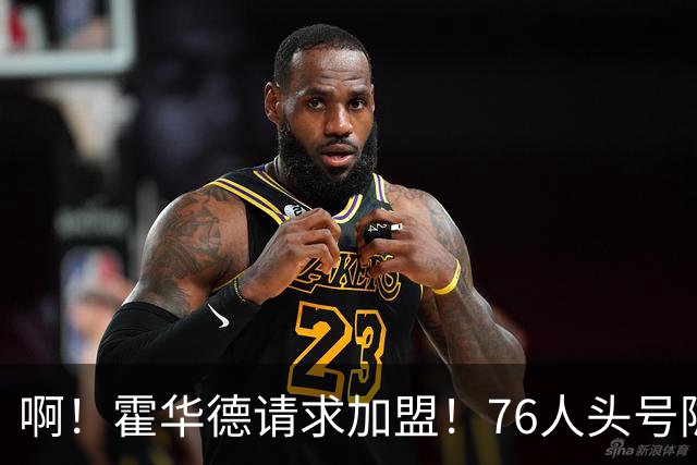 啊！霍华德请求加盟！76人头号隐患彻底暴露