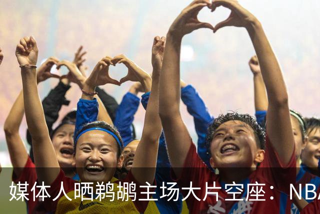 媒体人晒鹈鹕主场大片空座：NBA得把鹈鹕搬走，这太丢人了