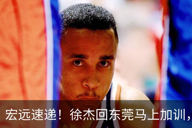 宏远速递！徐杰回东莞马上加训，徐昕归家心切，周鹏发声鼓励球队