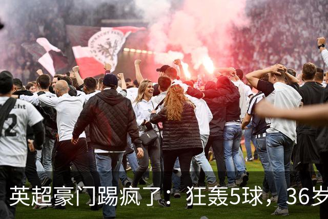 英超豪门踢疯了：狂轰5球，36岁老将全场最佳：2进球1助攻