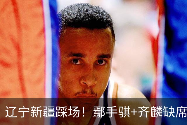 辽宁新疆踩场！鄢手骐+齐麟缺席，赵继伟回归，克里斯与张陈带伤