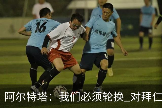 阿尔特塔：我们必须轮换 对拜仁是近4年身体对抗强度最高的比赛