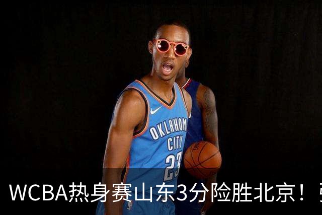 WCBA热身赛山东3分险胜北京！张子宇21分打脸身高质疑